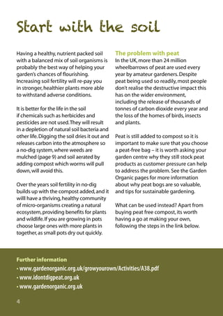 Start with the soil
Having a healthy, nutrient packed soil
with a balanced mix of soil organisms is
probably the best way of helping your
garden’s chances of flourishing.
Increasing soil fertility will re-pay you
in stronger, healthier plants more able
to withstand adverse conditions.
It is better for the life in the soil
if chemicals such as herbicides and
pesticides are not used.They will result
in a depletion of natural soil bacteria and
other life. Digging the soil dries it out and
releases carbon into the atmosphere so
a no-dig system, where weeds are
mulched (page 9) and soil aerated by
adding compost which worms will pull
down, will avoid this.
Over the years soil fertility in no-dig
builds up with the compost added, and it
willl have a thriving, healthy community
of micro-organisms creating a natural
ecosystem, providing benefits for plants
and wildlife. If you are growing in pots
choose large ones with more plants in
together, as small pots dry out quickly.

The problem with peat
In the UK, more than 24 million
wheelbarrows of peat are used every
year by amateur gardeners. Despite
peat being used so readily, most people
don’t realise the destructive impact this
has on the wider environment,
including the release of thousands of
tonnes of carbon dioxide every year and
the loss of the homes of birds, insects
and plants.
Peat is still added to compost so it is
important to make sure that you choose
a peat-free bag – it is worth asking your
garden centre why they still stock peat
products as customer pressure can help
to address the problem. See the Garden
Organic pages for more information
about why peat bogs are so valuable,
and tips for sustainable gardening.
What can be used instead? Apart from
buying peat free compost, its worth
having a go at making your own,
following the steps in the link below.

Further information

• www.gardenorganic.org.uk/growyourown/Activities/A38.pdf
• www.idontdigpeat.org.uk
• www.gardenorganic.org.uk
4

 