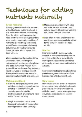 Techniques for adding
nutrients naturally
Green manures
Sowing green manure in the autumn
will add valuable nutrients when it is
cut and turned into the soil in spring.
Over the winter as it is growing the
roots will hold soil in place, preventing
wind erosion, evaporation and loss of
nutrients. It is worth experimenting
with different types; phacellia is easy
to turn in and if you leave a few to
flower, provides a food source that
bees will love.

I Making in a raised barrel with a tap

will make it easier to harvest your
natural liquid fertiliser into a watering
can. Dilute 10:1 with rainwater.
I After a few months under water the

pernicious weeds can safely be added
to the compost heap or used as a
mulch.

Biochar
Biochar is made by burning woody
material in kilns whereby the gases are
re-cycled, unlike those formed in the
making of charcoal.There is evidence
of its use by ancient communities in the
Amazon.

When plants are well established they
will benefit from a feed high in
nutrients such as nitrogen, phosphorus
and potassium which you can make
yourself from nettles, comfrey, wormery
liquid, seaweed or even just weeds!
These plants contain trace elements
essential to plant health and resilience.

Conversion into biochar results in fewer
greenhouse gas emissions than if the
biomass had rotted or been burnt.

Making plant feed

How to use

I In an old barrel place a porous cloth

Homemade biochar is best used added
to a compost heap initially. Ready made
products are available which can be
added to seed compost, when planting
out, or as a top dressing for shallow
rooted plants.

sack/bag containing a good number
of nettle or comfrey leaves, or
pernicious weed roots like
bindweed/couch grass/ground elder
inside.Tie neck securely.
I Weigh down with a slab or brick.

Cover with rainwater. It can develop
a strong smell, so site it carefully!

6

 