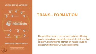 TRANS - FORMATION
The problem now is not to worry about offering
good content and the professionals to deliver that
content, but rather to attract en masse student
clients who fill their virtual classrooms.
 