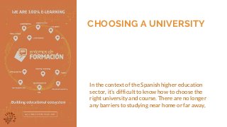 CHOOSING A UNIVERSITY
In the context of the Spanish higher education
sector, it’s difficult to know how to choose the
right university and course. There are no longer
any barriers to studying near home or far away,
 