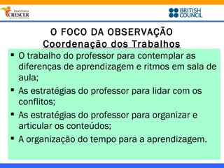 O FOCO DA OBSERVAÇÃO
           Coordenação dos Trabalhos
   O trabalho do professor para contemplar as
    diferenças de aprendizagem e ritmos em sala de
    aula;
   As estratégias do professor para lidar com os
    conflitos;
   As estratégias do professor para organizar e
    articular os conteúdos;
   A organização do tempo para a aprendizagem.
 