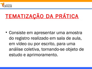 TEMATIZAÇÃO DA PRÁTICA

• Consiste em apresentar uma amostra
  do registro realizado em sala de aula,
  em vídeo ou por escrito, para uma
  análise coletiva, tornando-se objeto de
  estudo e aprimoramento.
 