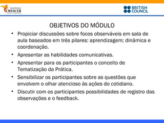 OBJETIVOS DO MÓDULO
• Propiciar discussões sobre focos observáveis em sala de
  aula baseados em três pilares: aprendizagem; dinâmica e
  coordenação.
• Apresentar as habilidades comunicativas.
• Apresentar para os participantes o conceito de
  Tematização da Prática.
• Sensibilizar os participantes sobre as questões que
  envolvem o olhar atencioso às ações do cotidiano.
• Discutir com os participantes possibilidades de registro das
  observações e o feedback.
 