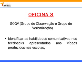 OFICINA 3
   GOGV (Grupo de Observação e Grupo de
                Verbalização)

• Identificar as habilidades comunicativas nos
  feedbacks      apresentados    nos    vídeos
  produzidos nas escolas.
 