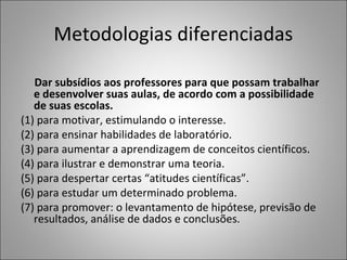 Metodologias diferenciadas
Dar subsídios aos professores para que possam trabalhar
e desenvolver suas aulas, de acordo com a possibilidade
de suas escolas.
(1) para motivar, estimulando o interesse.
(2) para ensinar habilidades de laboratório.
(3) para aumentar a aprendizagem de conceitos científicos.
(4) para ilustrar e demonstrar uma teoria.
(5) para despertar certas “atitudes científicas”.
(6) para estudar um determinado problema.
(7) para promover: o levantamento de hipótese, previsão de
resultados, análise de dados e conclusões.
 