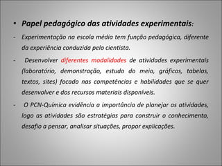 • Papel pedagógico das atividades experimentais:
- Experimentação na escola média tem função pedagógica, diferente
da experiência conduzida pelo cientista.
- Desenvolver diferentes modalidades de atividades experimentais
(laboratório, demonstração, estudo do meio, gráficos, tabelas,
textos, sites) focado nas competências e habilidades que se quer
desenvolver e dos recursos materiais disponíveis.
- O PCN-Química evidência a importância de planejar as atividades,
logo as atividades são estratégias para construir o conhecimento,
desafio a pensar, analisar situações, propor explicações.
 