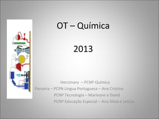 OT – Química
2013
Hercimary – PCNP Química
Parceria – PCPN Língua Portuguesa – Ana Cristina
PCNP Tecnologia – Marivone e David
PCNP Educação Especial – Ana Silvia e Letícia
 