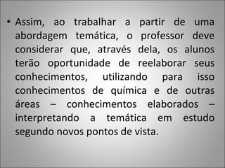 • Assim, ao trabalhar a partir de uma
abordagem temática, o professor deve
considerar que, através dela, os alunos
terão oportunidade de reelaborar seus
conhecimentos, utilizando para isso
conhecimentos de química e de outras
áreas – conhecimentos elaborados –
interpretando a temática em estudo
segundo novos pontos de vista.
 