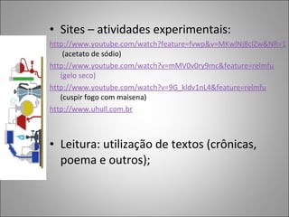 • Sites – atividades experimentais:
http://www.youtube.com/watch?feature=fvwp&v=MKwlNj8cIZw&NR=1
(acetato de sódio)
http://www.youtube.com/watch?v=mMV0v0ry9mc&feature=relmfu
(gelo seco)
http://www.youtube.com/watch?v=9G_kldv1nL4&feature=relmfu
(cuspir fogo com maisena)
http://www.uhull.com.br
• Leitura: utilização de textos (crônicas,
poema e outros);
 