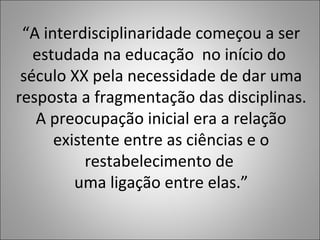“A interdisciplinaridade começou a ser
estudada na educação no início do
século XX pela necessidade de dar uma
resposta a fragmentação das disciplinas.
A preocupação inicial era a relação
existente entre as ciências e o
restabelecimento de
uma ligação entre elas.”
 
