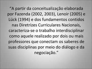 “A partir da conceitualização elaborada
por Fazenda (2002, 2003), Lenoir (2005) e
Lück (1994) e dos fundamentos contidos
nas Diretrizes Curriculares Nacionais,
caracteriza-se o trabalho interdisciplinar
como aquele realizado por dois ou mais
professores que conectam os saberes de
suas disciplinas por meio do diálogo e da
negociação.”
 