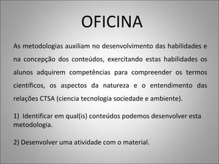 OFICINA
As metodologias auxiliam no desenvolvimento das habilidades e
na concepção dos conteúdos, exercitando estas habilidades os
alunos adquirem competências para compreender os termos
científicos, os aspectos da natureza e o entendimento das
relações CTSA (ciencia tecnologia sociedade e ambiente).
1) Identificar em qual(is) conteúdos podemos desenvolver esta
metodologia.
2) Desenvolver uma atividade com o material.
 