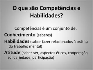 O que são Competências e
Habilidades?
Competências é um conjunto de:
Conhecimento (saberes)
Habilidades (saber-fazer relacionados à prática
do trabalho mental)
Atitude (saber-ser, aspectos éticos, cooperação,
solidariedade, participação)
 