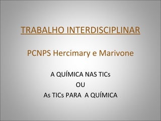 TRABALHO INTERDISCIPLINAR
PCNPS Hercimary e Marivone
A QUÍMICA NAS TICs
OU
As TICs PARA A QUÍMICA
 