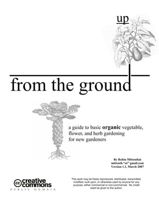 up

from the ground
a guide to basic organic vegetable,
flower, and herb gardening
for new gardeners

By Robin Mittenthal
mittenth “at” gmail.com
Version 1.1, March 2007

This work may be freely reproduced, distributed, transmitted,
modified, built upon, or otherwise used by anyone for any
purpose, either commercial or non-commercial. No credit
need be given to the author.

 