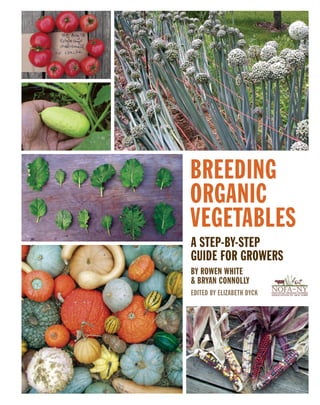 BREEDING
ORGANIC
VEGETABLES
A STEP-BY-STEP
GUIDE FOR GROWERS
BY ROWEN WHITE
& BRYAN CONNOLLY
EDITED BY ELIZABETH DYCK

The organic broccoli breeding project initiated by James Myers
(Oregon State University): The diversity in traits in the breeding
population (head color, shape, and size; bead size; neck shape;
side shoot production; time to maturity; and more) allowed growers to select for their ideal broccoli. (Photos, Ken Ettlinger, Long
Island Seed Project, and Elizabeth Dyck).

NOFA_finalcover.indd 1

10/5/11 1:42 PM

 