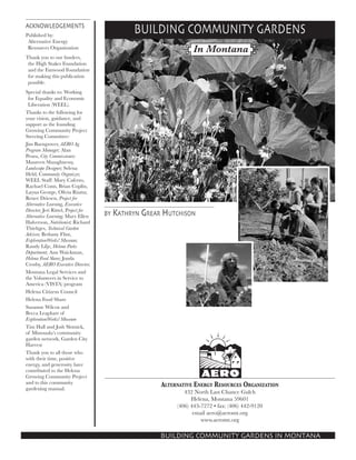 ACKNOWLEDGEMENTS
Published by:
Alternative Energy
Resources Organization
Thank you to our funders,
the High Stakes Foundation
and the Fanwood Foundation
for making this publication
possible.
Special thanks to: Working
for Equality and Economic
Liberation (WEEL).
Thanks to the following for
your vision, guidance, and
support as the founding
Growing Community Project
Steering Committee:
Jim Barngrover, AERO Ag
Program Manager; Alan
Peura, City Commissioner;
Maureen Shaughnessy,
Landscape Designer; Selena
Held, Community Organizer;
WEEL Staff: Mary Caferro,
Rachael Conn, Brian Coplin,
Layna George, Olivia Riutta;
Renee Driesen, Project for
Alternative Learning, Executive
Director; Jeri Rittel, Project for
Alternative Learning; Mary Ellen
Halverson, Nutritionist; Richard
Thieltges, Technical Garden
Advisor; Bethany Flint,
ExplorationWorks! Museum;
Randy Lilje, Helena Parks
Department; Ann Waickman,
Helena Food Share; Jonda
Crosby, AERO Executive Director;
Montana Legal Services and
the Volunteers in Service to
America (VISTA) program
Helena Citizens Council
Helena Food Share
Suzanne Wilcox and
Becca Leaphart of
ExplorationWorks! Museum
Tim Hall and Josh Slotnick,
of Missouala’s community
garden network, Garden City
Harvest
Thank you to all those who
with their time, positive
energy, and generosity have
contributed to the Helena
Growing Community Project
and to this community
gardening manual.

BUILDING COMMUNITY GARDENS
In Montana

by Kathryn Grear Hutchison

Alternative Energy Resources Organization
432 North Last Chance Gulch
Helena, Montana 59601
(406) 443-7272 • fax: (406) 442-9120
email aero@aeromt.org
www.aeromt.org

BUILDING COMMUNITY GARDENS IN MONTANA

 