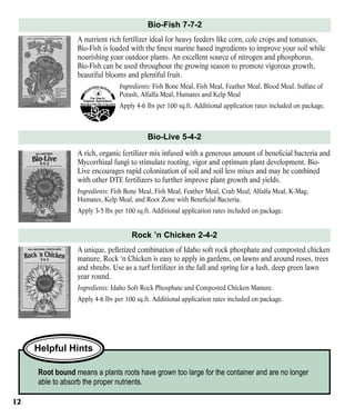 Bio-Fish 7-7-2
A nutrient rich fertilizer ideal for heavy feeders like corn, cole crops and tomatoes,
Bio-Fish is loaded with the finest marine based ingredients to improve your soil while
nourishing your outdoor plants. An excellent source of nitrogen and phosphorus,
Bio-Fish can be used throughout the growing season to promote vigorous growth,
beautiful blooms and plentiful fruit.
Ingredients: Fish Bone Meal, Fish Meal, Feather Meal, Blood Meal, Sulfate of
Potash, Alfalfa Meal, Humates and Kelp Meal
Apply 4-6 lbs per 100 sq.ft. Additional application rates included on package.

Bio-Live 5-4-2
A rich, organic fertilizer mix infused with a generous amount of beneficial bacteria and
Mycorrhizal fungi to stimulate rooting, vigor and optimum plant development. BioLive encourages rapid colonization of soil and soil less mixes and may be combined
with other DTE fertilizers to further improve plant growth and yields.
Ingredients: Fish Bone Meal, Fish Meal, Feather Meal, Crab Meal, Alfalfa Meal, K-Mag,
Humates, Kelp Meal, and Root Zone with Beneficial Bacteria.
Apply 3-5 lbs per 100 sq.ft. Additional application rates included on package.

Rock ’n Chicken 2-4-2
A unique, pelletized combination of Idaho soft rock phosphate and composted chicken
manure, Rock ‘n Chicken is easy to apply in gardens, on lawns and around roses, trees
and shrubs. Use as a turf fertilizer in the fall and spring for a lush, deep green lawn
year round.
Ingredients: Idaho Soft Rock Phosphate and Composted Chicken Manure.
Apply 4-6 lbs per 100 sq.ft. Additional application rates included on package.

Helpful Hints
Root bound means a plants roots have grown too large for the container and are no longer
able to absorb the proper nutrients.
12

 