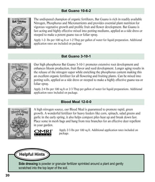 Bat Guano 10-6-2
The undisputed champion of organic fertilizers, Bat Guano is rich in readily available
Nitrogen, Phosphorus and Micronutrients and provides essential plant nutrition for
vigorous vegetative growth and prolific fruit and flower development. Bat Guano is
fast acting and highly effective mixed into potting mediums, applied as a side dress or
steeped to make a potent guano tea or foliar spray.
Apply 1-2- lbs per 100 sq.ft or 1-2 Tbsp per gallon of water for liquid preparation. Additional
application rates are included on package

Bat Guano 3-10-1
Our high phosphorus Bat Guano 3-10-1 promotes extensive root development and
enhances bloom production, fruit flavor and seed development. Longer aging results in
the release of the nitrogen vapor while enriching the phosphorus content making this
an excellent organic fertilizer for all flowering and fruiting plants. Can be mixed into
potting soils, applied as a side dress or steeped to make a highly effective guano tea or
foliar spray.
Apply 2-4 lbs per 100 sq.ft or 2-3 Tbsp per gallon of water for liquid preparations. Additional
application rates included on package.

Blood Meal 12-0-0
A high nitrogen source, our Blood Meal is guaranteed to promote rapid, green
growth. A wonderful fertilizer for heavy feeders like corn, spinach, salad greens and
garlic in the early spring, it also helps compost piles heat up and break down fast.
Place some in mesh bags and hang from tree branches for an effective deer repellent
in your garden.
Apply 2-3 lbs per 100 sq.ft. Additional application rates included on
package.

Helpful Hints
Side dressing is powder or granular fertilizer sprinkled around a plant and gently
scratched into the top layer of the soil.
20

 