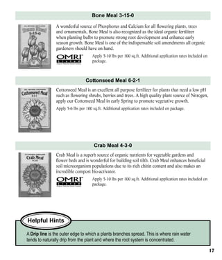 Bone Meal 3-15-0
A wonderful source of Phosphorus and Calcium for all flowering plants, trees
and ornamentals, Bone Meal is also recognized as the ideal organic fertilizer
when planting bulbs to promote strong root development and enhance early
season growth. Bone Meal is one of the indispensable soil amendments all organic
gardeners should have on hand.
Apply 5-10 lbs per 100 sq.ft. Additional application rates included on
package.

Cottonseed Meal 6-2-1
Cottonseed Meal is an excellent all purpose fertilizer for plants that need a low pH
such as flowering shrubs, berries and trees. A high quality plant source of Nitrogen,
apply our Cottonseed Meal in early Spring to promote vegetative growth.
Apply 5-6 lbs per 100 sq.ft. Additional application rates included on package.

Crab Meal 4-3-0
Crab Meal is a superb source of organic nutrients for vegetable gardens and
flower beds and is wonderful for building soil tilth. Crab Meal enhances beneficial
soil microorganism populations due to its rich chitin content and also makes an
incredible compost bio-activator.
Apply 5-10 lbs per 100 sq.ft. Additional application rates included on
package.

Helpful Hints
A Drip line is the outer edge to which a plants branches spread. This is where rain water
tends to naturally drip from the plant and where the root system is concentrated.
17

 