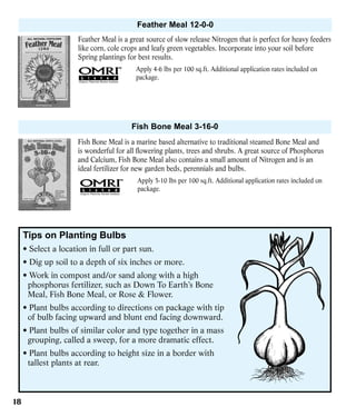 Feather Meal 12-0-0
Feather Meal is a great source of slow release Nitrogen that is perfect for heavy feeders
like corn, cole crops and leafy green vegetables. Incorporate into your soil before
Spring plantings for best results.
Apply 4-6 lbs per 100 sq.ft. Additional application rates included on
package.

Fish Bone Meal 3-16-0
Fish Bone Meal is a marine based alternative to traditional steamed Bone Meal and
is wonderful for all flowering plants, trees and shrubs. A great source of Phosphorus
and Calcium, Fish Bone Meal also contains a small amount of Nitrogen and is an
ideal fertilizer for new garden beds, perennials and bulbs.
Apply 5-10 lbs per 100 sq.ft. Additional application rates included on
package.

Tips on Planting Bulbs
• Select a location in full or part sun.
• Dig up soil to a depth of six inches or more.
• Work in compost and/or sand along with a high
phosphorus fertilizer, such as Down To Earth’s Bone
Meal, Fish Bone Meal, or Rose & Flower.
• Plant bulbs according to directions on package with tip
of bulb facing upward and blunt end facing downward.
• Plant bulbs of similar color and type together in a mass
grouping, called a sweep, for a more dramatic effect.
• Plant bulbs according to height size in a border with
tallest plants at rear.

18

 