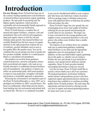 Introduction

For over 30 years, Down To Earth has been one of
the country’s leading manufacturers and distributors
of natural fertilizers and premium organic gardening
products. We take pride in presenting only the
highest quality ingredients, which provide a
sustainable and environmentally friendly approach to
soil management and crop fertilization.
Down To Earth features a complete line of
natural and organic fertilizers, composts, soils and
amendments that work with the microorganisms,
fungi and organic matter to feed the soil and
stimulate plant growth. Our natural fertilizers are
carefully blended from the best sources of organic
nutrients in the right proportions without the use
of synthetics, growth stimulants such as urea or
low quality fillers like poultry waste. You can be
confident that you are giving your farm or garden the
best product available, whether it’s a multi-purpose
blend or a specialized soil amendment.
Our products are used by home gardeners,
commercial growers, nurseries and garden centers,
both conventional and organic, who want an ecofriendly alternative to traditional chemical fertilizers
and soil amendments. Any gardener or farmer can
utilize our professional grade, field tested products
to improve crop production, strengthen soil health
and promote a sustainable approach to agriculture.
Protecting the environment is an imperative part of
the Down To Earth philosophy so, since 1997, we’ve
packaged our fertilizers in 100% recycled boxes. The
boxes are unbleached, which helps prevent dioxins
from leaching into the environment and printed with
soy based inks. The box is so completely recyclable

it can even be shredded and added to your compost
pile! Our boxes also hold more volume of product
with less package usage to eliminate unnecessary
waste with added box liners to help keep the product
fresh and reduce the odor.
Down To Earth’s larger box size spreads the cost
of packaging across more total weight of fertilizer,
reducing the cost per pound and increasing the
overall value for our customers. The larger size
is more convenient for the average gardener and
supplies a more economical alternative to the avid
grower who utilizes more fertilizer than a smaller
box might provide.
The majority of our fertilizer boxes are complete
with easy to understand guidelines explaining
which fertilizers to use when and the appropriate
application rates for each gardener’s task. In
addition, we have provided helpful organic gardening
tips in this guide; so, whether you are trying to
fertilize the trees and shrubs in your backyard or
prepare a new garden bed for delicious summer
vegetables, Down To Earth provides detailed,
encouraging information to help you succeed.
Last but not least, Down To Earth would like to
extend a sincere thank you to all of our customers.
The backyard gardeners, horticulture hobbyists,
market farmers and greenhouse growers who have
supported organic agricultural practices during our
long history have enabled us to continue providing
quality Down To Earth products. We truly enjoy this
opportunity and look forward to offering you the
very best in organic and natural gardening products
for many more years to come.

For questions and comments please write to: Down To Earth Distributors, Inc., P.O. Box 1419, Eugene, OR 97440
Or send E-mail to mail@downtoearthdistributors.com

2

 