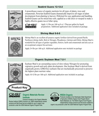 Seabird Guano 12-12-2
A powerhouse source of organic nutrients for all types of plants, trees and
ornamentals, Peruvian Seabird Guano dramatically improves all stages of plant
development from planting to harvest. Pelletized for easy application and handling,
Seabird Guano can be mixed into soils, applied as a side dress or steeped to make a
highly effective guano tea or foliar spray.
Apply 1-2 lbs per 100 sq.ft or 1 Tbsp per gallon for liquid
preparations. Additional application rates included on package.

Shrimp Meal 6-6-0
Shrimp Meal is an excellent all purpose organic fertilizer derived from ground Pacific
Northwest shrimp shells. Rich in Nitrogen, Phosphorus, Calcium and Chitin, Shrimp Meal is
wonderful for all types of garden vegetables, flowers, herbs and ornamentals and also acts as
an exceptional compost bio-activator.
Apply 2-4 lbs per 100 sq.ft. Additional application rates included on package

Organic Soybean Meal 7-2-1
Soybean Meal is an outstanding source of slow release Nitrogen for promoting
vegetative growth and early plant development. Our Soybean Meal is derived from
organically grown, GMO-free soybeans that are mechanically processed to preserve
the highest plant nutrient value.
Apply 10-12 lbs per 100 sq.ft. Additional application rates included on package.

Product Key
Organic Materials Review
Institute

Products included on the Organic Materials
Review Institute (OMRI) Products List. OMRI independently reviews
products and lists those that are suitable for use in organic crop
production under the USDA National Organic Program Rule.

WSDA Organic

Products included on the Washington State Department
of Agriculture (WSDA) Organic Food Program Brand
Name Materials List. The WSDA Organic Food Program
independently reviews products and lists those suitable for
organic crop production under the USDA National Organic Program Rule.

21

 