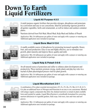 Down To Earth
Liquid Fertilizers
Liquid All Purpose 4-3-3
A multi purpose organic fertilizer that provides nitrogen, phosphorus and potassium
in a convenient and easy to use concentrate. Ideal for promoting vigorous growth in
all garden vegetables, herbs and ornamentals, as well as indoor and outdoor container
plants.
Nutrients derived from Fish Meal, Blood Meal, Kelp Meal and Sulfate of Potash
Application: Mix 2-4 tablespoons per gallon of water and apply with a sprayer or watering can.
Additional application rates included on package.

Liquid Bone Meal 0-12-0
A readily available source of phosphorus for promoting increased vegetable, flower,
fruit, and seed production. Easy to use and highly effective, use to stimulate root
growth, plant maturity and improve flavor, quality and yield.
Application: Mix 2-8 tablespoons per gallon of water and apply with a sprayer or watering can.
Additional application rates included on package.

Liquid Kelp & Potash 0-0-8
An all natural source of potassium and sulfur to enhance plant development and
productivity. These nutrients promote strong, sturdy plants and play key roles in a
myriad of plant physiological process vital for plant growth.
Application: Mix 2-4 tablespoons per gallon of water and apply with a sprayer or watering can.
Additional application rates included on package.

Liquid MicroNutrient 2-0-1
A combination of five plant essential micronutrients (2% Fe, 2% Zn, 2% Mn, 0.1% B, 0.1%
Cu) plus an additional boost of Nitrogen and Potassium in an easy to use concentrate. Blended
with unique organic compounds that allow the chelated nutrients to remain in plant available
form until needed for uptake, Liquid MicroNutrient is scientifically formulated for correcting
nutrient deficiencies in vegetable gardens, field crops, fruit trees, nuts and vines and turf
grasses.
Application: Mix 1-2 tablespoons per gallon of water and apply with a sprayer or watering can.
Additional application rates included on package.

22

 