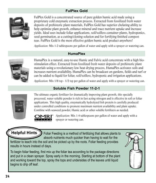 FulPlex Gold
FulPlex Gold is a concentrated source of pure golden humic acid made using a
proprietary cold enzymatic extraction process. Extracted from fossilized fresh water
deposits of prehistoric plant materials, FulPlex Gold has superior chelating ability to
help optimize plant growth, enhance mineral and trace nutrient uptake and increase
yields. Ideal uses include foliar applications, soil/soilless container plants, hydroponics,
seed germination, as a cutting/cloning solution and for fortifying finished compost
teas. FulPlex Gold is the most effective golden humic acid product anywhere!
Application: Mix 1-2 tablespoons per gallon of water and apply with a sprayer or watering can.

HumaPlex
HumaPlex is a natural, easy-to-use Humic and Fulvic acid concentrate with a high biostimulation effect. Extracted from fossilized fresh water deposits of prehistoric plant
materials using a revolutionary low heat drying process, HumaPlex activates soils and
increases nutrient availability. HumaPlex can be broadcast on gardens, fields and turf or
can be added to liquid for foliar, soil/soilless, hydroponic and irrigation applications.
Application: Mix 1/8 tsp - 1/2 tsp per gallon of water and apply with a sprayer or watering can.

Soluble Fish Powder 11-2-1
The ultimate organic fertilizer for dramatically improving plant growth, this specially
processed, water soluble powder is rich in fast acting nitrogen and is effective in soil or foliar
applications. This high quality, enzymatically hydrolyzed fish protein is carefully produced
under controlled conditions to promote maximum nutrient availability and plant uptake.
Combine with seaweed powder, Humic acid or other soluble fertilizers as needed.
Application: Mix 1-4 tablespoons per gallon of water and apply with a
sprayer or watering can.

Helpful Hints

Foliar Feeding is a method of fertilizing that allows plants to
absorb nutrients much quicker than having to wait for the
fertilizer to leach into the soil and be picked up by the roots. Foliar feeding provides
results in hours instead of days.
To begin foliar feeding, first mix up the foliar tea according to the package directions
and put in a clean sprayer. Spray early in the morning. Starting at bottom of the plant
and working toward the top, spray the tops and undersides of the leaves until liquid
begins to drip off leaf.
24

 