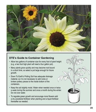 DTE’s Guide to Container Gardening
•	 Allow two gallons of container size for every foot of plant height
(e.g. a two foot high plant will need a four gallon pot).
•	 Many plants grow quickly and may become root bound
in a short time, so select a pot large enough for future
growth.
•	 Down To Earth’s Potting Soil has adequate drainage
material, so it is not necessary to add rocks or
broken pottery pieces to the inside bottom of the
containers.
•	 Keep the soil slightly moist. Water when needed once or twice
a week during the summer and once a month during the winter.
Do not over water.
•	 To regulate green growth and encourage more flowers add
a dry powdered fertilizer when planting and a liquid fertilizer
thereafter as needed.
25

 