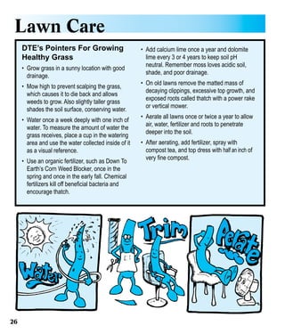 Lawn Care
DTE’s Pointers For Growing
Healthy Grass
•	 Grow grass in a sunny location with good
drainage.
•	 Mow high to prevent scalping the grass,
which causes it to die back and allows
weeds to grow. Also slightly taller grass
shades the soil surface, conserving water.
•	 Water once a week deeply with one inch of
water. To measure the amount of water the
grass receives, place a cup in the watering
area and use the water collected inside of it
as a visual reference.
•	 Use an organic fertilizer, such as Down To
Earth’s Corn Weed Blocker, once in the
spring and once in the early fall. Chemical
fertilizers kill off beneficial bacteria and
encourage thatch.

26

•	 Add calcium lime once a year and dolomite
lime every 3 or 4 years to keep soil pH
neutral. Remember moss loves acidic soil,
shade, and poor drainage.
•	 On old lawns remove the matted mass of
decaying clippings, excessive top growth, and
exposed roots called thatch with a power rake
or vertical mower.
•	 Aerate all lawns once or twice a year to allow
air, water, fertilizer and roots to penetrate
deeper into the soil.
•	 After aerating, add fertilizer, spray with
compost tea, and top dress with half an inch of
very fine compost.

 
