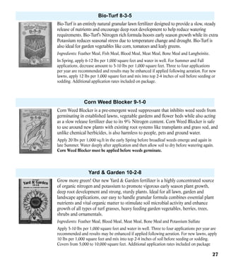Bio-Turf 8-3-5
Bio-Turf is an entirely natural granular lawn fertilizer designed to provide a slow, steady
release of nutrients and encourage deep root development to help reduce watering
requirements. Bio-Turf’s Nitrogen rich formula boosts early season growth while its extra
Potassium reduces seasonal stress due to temperature change and drought. Bio-Turf is
also ideal for garden vegetables like corn, tomatoes and leafy greens.
Ingredients: Feather Meal, Fish Meal, Blood Meal, Meat Meal, Bone Meal and Langbeinite.
In Spring, apply 6-12 lbs per 1,000 square feet and water in well. For Summer and Fall
applications, decrease amount to 5-10 lbs per 1,000 square feet. Three to four applications
per year are recommended and results may be enhanced if applied following aeration. For new
lawns, apply 12 lbs per 1,000 square feet and mix into top 2-4 inches of soil before seeding or
sodding. Additional application rates included on package.

Corn Weed Blocker 9-1-0
Corn Weed Blocker is a pre-emergent weed suppressant that inhibits weed seeds from
germinating in established lawns, vegetable gardens and flower beds while also acting
as a slow release fertilizer due to its 9% Nitrogen content. Corn Weed Blocker is safe
to use around new plants with existing root systems like transplants and grass sod, and
unlike chemical herbicides, is also harmless to people, pets and ground water.
Apply 20 lbs per 1,000 sq.ft in the early Spring before broadleaf weeds emerge and again in
late Summer. Water deeply after application and then allow soil to dry before watering again.
Corn Weed Blocker must be applied before weeds germinate.

Yard & Garden 10-2-8
Grow more green! Our new Yard & Garden fertilizer is a highly concentrated source
of organic nitrogen and potassium to promote vigorous early season plant growth,
deep root development and strong, sturdy plants. Ideal for all lawn, garden and
landscape applications, our easy to handle granular formula combines essential plant
nutrients and vital organic matter to stimulate soil microbial activity and enhance
growth of all types of turf grasses, heavy feeding garden vegetables, berries, trees,
shrubs and ornamentals.
Ingredients: Feather Meal, Blood Meal, Meat Meal, Bone Meal and Potassium Sulfate
Apply 5-10 lbs per 1,000 square feet and water in well. Three to four applications per year are
recommended and results may be enhanced if applied following aeration. For new lawns, apply
10 lbs per 1,000 square feet and mix into top 2-4 inches of soil before seeding or sodding.
Covers from 5,000 to 10,000 square feet. Additional application rates included on package

27

 