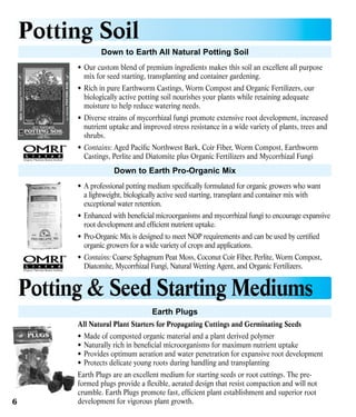 Potting Soil
Down to Earth All Natural Potting Soil
•	 Our custom blend of premium ingredients makes this soil an excellent all purpose
mix for seed starting, transplanting and container gardening.
•	 Rich in pure Earthworm Castings, Worm Compost and Organic Fertilizers, our
biologically active potting soil nourishes your plants while retaining adequate
moisture to help reduce watering needs.
•	 Diverse strains of mycorrhizal fungi promote extensive root development, increased
nutrient uptake and improved stress resistance in a wide variety of plants, trees and
shrubs.
•	 Contains: Aged Pacific Northwest Bark, Coir Fiber, Worm Compost, Earthworm
Castings, Perlite and Diatomite plus Organic Fertilizers and Mycorrhizal Fungi

Down to Earth Pro-Organic Mix
•	 A professional potting medium specifically formulated for organic growers who want
a lightweight, biologically active seed starting, transplant and container mix with
exceptional water retention.
•	 Enhanced with beneficial microorganisms and mycorrhizal fungi to encourage expansive
root development and efficient nutrient uptake.
•	 Pro-Organic Mix is designed to meet NOP requirements and can be used by certified
organic growers for a wide variety of crops and applications.
•	 Contains: Coarse Sphagnum Peat Moss, Coconut Coir Fiber, Perlite, Worm Compost,
Diatomite, Mycorrhizal Fungi, Natural Wetting Agent, and Organic Fertilizers.

Potting & Seed Starting Mediums
Earth Plugs
All Natural Plant Starters for Propagating Cuttings and Germinating Seeds
•	 Made of composted organic material and a plant derived polymer
•	 Naturally rich in beneficial microorganisms for maximum nutrient uptake
•	 Provides optimum aeration and water penetration for expansive root development
•	 Protects delicate young roots during handling and transplanting

6

Earth Plugs are an excellent medium for starting seeds or root cuttings. The preformed plugs provide a flexible, aerated design that resist compaction and will not
crumble. Earth Plugs promote fast, efficient plant establishment and superior root
development for vigorous plant growth.

 