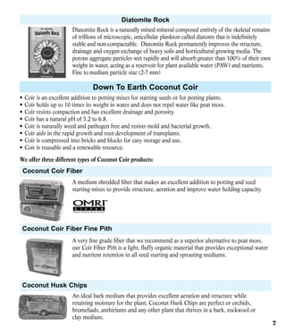 Diatomite Rock
Diatomite Rock is a naturally mined mineral composed entirely of the skeletal remains
of trillions of microscopic, unicellular plankton called diatoms that is indefinitely
stable and non-compactable. Diatomite Rock permanently improves the structure,
drainage and oxygen exchange of heavy soils and horticultural growing media. The
porous aggregate particles wet rapidly and will absorb greater than 100% of their own
weight in water, acting as a reservoir for plant available water (PAW) and nutrients.
Fine to medium particle size (2-7 mm)

Down To Earth Coconut Coir
•	 Coir is an excellent addition to potting mixes for starting seeds or for potting plants.
•	 Coir holds up to 10 times its weight in water and does not repel water like peat moss.
•	 Coir resists compaction and has excellent drainage and porosity.
•	 Coir has a natural pH of 5.2 to 6.8.
•	 Coir is naturally weed and pathogen free and resists mold and bacterial growth.
•	 Coir aids in the rapid growth and root development of transplants.
•	 Coir is compressed into bricks and blocks for easy storage and use.
•	 Coir is reusable and a renewable resource.
We offer three different types of Coconut Coir products:

Coconut Coir Fiber
A medium shredded fiber that makes an excellent addition to potting and seed
starting mixes to provide structure, aeration and improve water holding capacity.

Coconut Coir Fiber Fine Pith
A very fine grade fiber that we recommend as a superior alternative to peat moss,
our Coir Fiber Pith is a light, fluffy organic material that provides exceptional water
and nutrient retention in all seed starting and sprouting mediums.

Coconut Husk Chips
An ideal bark medium that provides excellent aeration and structure while
retaining moisture for the plant, Coconut Husk Chips are perfect or orchids,
bromeliads, anthiriums and any other plant that thrives in a bark, rockwool or
clay medium.

7

 