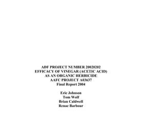 ADF PROJECT NUMBER 20020202
EFFICACY OF VINEGAR (ACETIC ACID)
AS AN ORGANIC HERBICIDE
AAFC PROJECT A03637
Final Report 2004
Eric Johnson
Tom Wolf
Brian Caldwell
Renae Barbour

 
