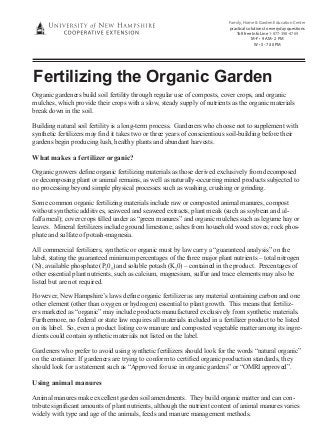 Family, Home & Garden Education Center
practical solutions to everyday questions
Toll free Info Line 1-877-398-4769
M-F • 9 AM - 2 PM
W • 5 - 7:30 PM

Fertilizing the Organic Garden
Organic gardeners build soil fertility through regular use of composts, cover crops, and organic
mulches, which provide their crops with a slow, steady supply of nutrients as the organic materials
break down in the soil.
Building natural soil fertility is a long-term process. Gardeners who choose not to supplement with
synthetic fertilizers may find it takes two or three years of conscientious soil-building before their
gardens begin producing lush, healthy plants and abundant harvests.

What makes a fertilizer organic?
Organic growers define organic fertilizing materials as those derived exclusively from decomposed
or decomposing plant or animal remains, as well as naturally-occurring mined products subjected to
no processing beyond simple physical processes such as washing, crushing or grinding.
Some common organic fertilizing materials include raw or composted animal manures, compost
without synthetic additives, seaweed and seaweed extracts, plant meals (such as soybean and alfalfa meal); cover crops tilled under as “green manures” and organic mulches such as legume hay or
leaves. Mineral fertilizers include ground limestone, ashes from household wood stoves, rock phosphate and sulfate of potash-magnesia.
All commercial fertilizers, synthetic or organic must by law carry a “guaranteed analysis” on the
label, stating the guaranteed minimum percentages of the three major plant nutrients – total nitrogen
(N), available phosphate (P205) and soluble potash (K20) – contained in the product. Percentages of
other essential plant nutrients, such as calcium, magnesium, sulfur and trace elements may also be
listed but are not required.
However, New Hampshire’s laws define organic fertilizer as any material containing carbon and one
other element (other than oxygen or hydrogen) essential to plant growth. This means that fertilizers marketed as “organic” may include products manufactured exclusively from synthetic materials.
Furthermore, no federal or state law requires all materials included in a fertilizer product to be listed
on its label. So, even a product listing cow manure and composted vegetable matter among its ingredients could contain synthetic materials not listed on the label.
Gardeners who prefer to avoid using synthetic fertilizers should look for the words “natural organic”
on the container. If gardeners are trying to conform to certified organic production standards, they
should look for a statement such as “Approved for use in organic gardens” or “OMRI approved”.

Using animal manures
Animal manures make excellent garden soil amendments. They build organic matter and can contribute significant amounts of plant nutrients, although the nutrient content of animal manures varies
widely with type and age of the animals, feeds and manure management methods.

 
