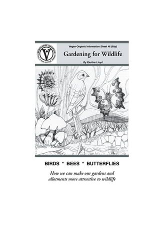 Vegan-Organic Information Sheet #6 (60p)

Gardening for Wildlife
By Pauline Lloyd

BIRDS * BEES * BUTTERFLIES
How we can make our gardens and
allotments more attractive to wildlife
•1•

 