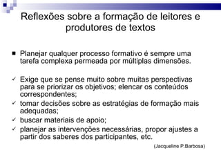Reflexões sobre a formação de leitores e produtores de textos Planejar qualquer processo formativo é sempre uma tarefa complexa permeada por múltiplas dimensões.  Exige que se pense muito sobre muitas perspectivas para se priorizar os objetivos; elencar os conteúdos correspondentes; tomar decisões sobre as estratégias de formação mais adequadas; buscar materiais de apoio;  planejar as intervenções necessárias, propor ajustes a partir dos saberes dos participantes, etc.  (Jacqueline P.Barbosa)  
