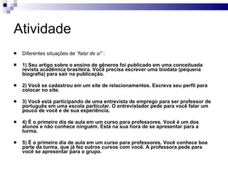 Atividade Diferentes situações de  “falar de si”  : 1) Seu artigo sobre o ensino de gêneros foi publicado em uma conceituada revista acadêmica brasileira. Você precisa escrever uma biodata (pequena biografia) para sair na publicação. 2) Você se cadastrou em um site de relacionamentos. Escreva seu perfil para colocar no site. 3) Você está participando de uma entrevista de emprego para ser professor de português em uma escola particular. O entrevistador pede para você falar um pouco de você e de sua experiência. 4) É o primeiro dia de aula em um curso para professores. Você é um dos alunos e não conhece ninguém. Está na sua hora de se apresentar para a turma. 5) É o primeiro dia de aula em um curso para professores. Você conhece boa parte da turma, que já fez outros cursos com você. A professora pede para você se apresentar para o grupo.   