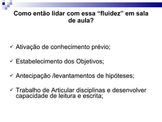 Como então lidar com essa “fluidez” em sala de aula? Ativação de conhecimento prévio; Estabelecimento dos Objetivos; Antecipação /levantamentos de hipóteses; Trabalho de Articular disciplinas e desenvolver capacidade de leitura e escrita; 