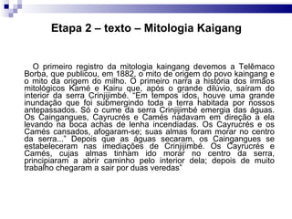 Etapa 2 – texto – Mitologia Kaigang O primeiro registro da mitologia kaingang devemos a Telêmaco Borba, que publicou, em 1882, o mito de origem do povo kaingang e o mito da origem do milho. O primeiro narra a história dos irmãos mitológicos Kamé e Kairu que, após o grande dilúvio, saíram do interior da serra Crinjijimbé. “Em tempos idos, houve uma grande inundação que foi submergindo toda a terra habitada por nossos antepassados. Só o cume da serra Crinjijimbé emergia das águas. Os Caingangues, Cayrucrés e Camés nadavam em direção a ela levando na boca achas de lenha incendiadas. Os Cayrucrés e os Camés cansados, afogaram-se; suas almas foram morar no centro da serra...” Depois que as águas secaram, os Caingangues se estabeleceram nas imediações de Crinjijimbé. Os Cayrucrés e Camés, cujas almas tinham ido morar no centro da serra, principiaram a abrir caminho pelo interior dela; depois de muito trabalho chegaram a sair por duas veredas”  