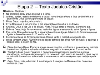 Etapa 2  – Texto Judaíco-Cristão Gênesis -  Capítulo 1 1    No princípio, criou Deus os céus e a terra. 2    A terra, porém, estava sem forma e vazia; havia trevas sobre a face do abismo, e o Espírito de Deus pairava por sobre as águas. 3    Disse Deus: Haja luz; e houve luz. 4    E viu Deus que a luz era boa; e fez separação entre a luz e as trevas. 5    Chamou Deus à luz Dia e às trevas, Noite. Houve tarde e manhã, o primeiro dia. 6    E disse Deus: Haja firmamento no meio das águas e separação entre águas e águas. 7    Fez, pois, Deus o firmamento e separação entre as águas debaixo do firmamento e as águas sobre o firmamento. E assim se fez. 8    E chamou Deus ao firmamento Céus. Houve tarde e manhã, o segundo dia. 9    Disse também Deus: Ajuntem-se as águas debaixo dos céus num só lugar, e apareça a porção seca. E assim se fez. ... 24    Disse também Deus: Produza a terra seres viventes, conforme a sua espécie: animais domésticos, répteis e animais selváticos, segundo a sua espécie. E assim se fez. 26    Também disse Deus: Façamos o homem à nossa imagem, conforme a nossa semelhança; tenha ele domínio sobre os peixes do mar, sobre as aves dos céus, sobre os animais domésticos, sobre toda a terra e sobre todos os répteis que rastejam pela terra. 27    Criou Deus, pois, o homem à sua imagem, à imagem de Deus o criou; homem e mulher os criou. 