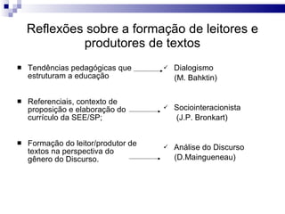 Reflexões sobre a formação de leitores e produtores de textos Tendências pedagógicas que estruturam a educação Referenciais, contexto de proposição e elaboração do currículo da SEE/SP; Formação do leitor/produtor de textos na perspectiva do gênero do Discurso. Dialogismo (M. Bahktin) Sociointeracionista (J.P. Bronkart)  Análise do Discurso (D.Maingueneau) 