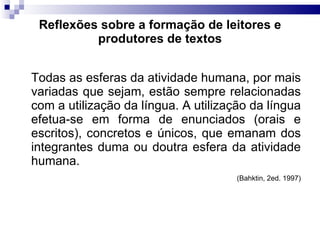 Reflexões sobre a formação de leitores e produtores de textos Todas as esferas da atividade humana, por mais variadas que sejam, estão sempre relacionadas com a utilização da língua. A utilização da língua efetua-se em forma de enunciados (orais e escritos), concretos e únicos, que emanam dos integrantes duma ou doutra esfera da atividade humana.  (Bahktin, 2ed. 1997) 