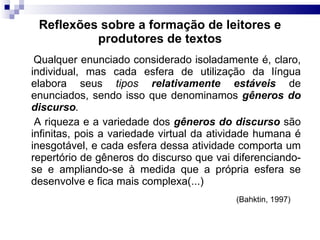 Reflexões sobre a formação de leitores e produtores de textos Qualquer enunciado considerado isoladamente é, claro, individual, mas cada esfera de utilização da língua elabora seus  tipos  relativamente estáveis   de enunciados, sendo isso que denominamos  gêneros do discurso . A riqueza e a variedade dos  gêneros do discurso  são infinitas, pois a variedade virtual da atividade humana é inesgotável, e cada esfera dessa atividade comporta um repertório de gêneros do discurso que vai diferenciando-se e ampliando-se à medida que a própria esfera se desenvolve e fica mais complexa(...)  (Bahktin, 1997)   