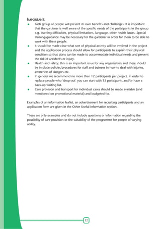 IMPORTANT:
Each group of people will present its own benefits and challenges. It is important
that the gardener is well aware of the specific needs of the participants in the group
e.g. learning difficulties, physical limitations, language, other health issues. Special
training/guidance may be necessary for the gardener in order for them to be able to
work with these people.
It should be made clear what sort of physical activity will be involved in the project
and the application process should allow for participants to explain their physical
condition so that plans can be made to accommodate individual needs and prevent
the risk of accidents or injury.
Health and safety: this is an important issue for any organisation and there should
be in place policies/procedures for staff and trainees in how to deal with injuries,
awareness of dangers etc.
In general we recommend no more than 12 participants per project. In order to
replace people who 'drop-out' you can start with 15 participants and/or have a
back-up waiting list.
Care provision and transport for individual cases should be made available (and
mentioned on promotional material) and budgeted for.
Examples of an information leaflet, an advertisement for recruiting participants and an
application form are given in the Other Useful Information section.
These are only examples and do not include questions or information regarding the
possibility of care provision or the suitability of the programme for people of varying
ability.

12

 