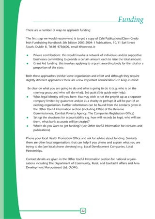 Funding
There are a number of ways to approach funding:
The first step we would recommend is to get a copy of Café Publications/Clann Credo
Irish Fundraising Handbook 5th Edition 2003-2004- I Publications, 10/11 Earl Street
South, Dublin 8, Tel:01 4736600, email I@connect.ie
Private contributions: this would involve a network of individuals and/or supportive
businesses committing to provide a certain amount each to raise the total amount.
Grant Aid funding: this involves applying to a grant-awarding body for the total or a
proportion of the costs
Both these approaches involve some organisation and effort and although they require
slightly different approaches there are a few important considerations to keep in mind:
Be clear on what you are going to do and who is going to do it (e.g. who is on the
steering group and who will do what). Set goals (this guide may help).
What legal identity will you have: You may wish to set the project up as a separate
company limited by guarantee and/or as a charity or perhaps it will be part of an
existing organisation. Further information can be found from the contacts given in
the Other Useful Information section (including Office of the Revenue
Commissioners, Combat Poverty Agency, The Companies Registration Office)
Set up the structures for accountability e.g. how will records be kept, who will see
them, what bank accounts will be created?
Where do you want to get funding? (see Other Useful Information for contacts and
publications)
Phone your local Health Promotion Office and ask for advice about funding. Similarly
there are other local organisations that can help if you phone and explain what you are
trying to do (see local phone directory) e.g. Local Development Companies, Local
Partnerships.
Contact details are given in the Other Useful Information section for national organisations including The Department of Community, Rural, and Gaeltacht Affairs and Area
Development Management Ltd. (ADM).

22

 