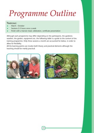 Programme Outline
TIMESCALE:
March - October
Sessions 2-3 hours once a week
Finish with a harvest meal, celebration, certificate presentation
Although each programme may differ depending on the participants, the gardener,
weather, the garden, equipment etc. the following table is a guide to the content of the
training programme. Only three sessions a month are accounted for below, in order to
allow for flexibility.
All the learning points can involve both theory and practical elements although the
teaching should be mainly practical.

23

 
