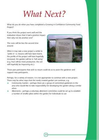 What Next?
What do you do when you have completed a Growing in Confidence Community Food
Project?
If you think the project went well and the
evaluation shows that it had a positive impact
then why not do another one?
The costs will be less the second time
around.
Often it may take a new project a while to
'settle in' i.e. lessons will have been learnt,
the profile of the project will have hopefully
increased, the garden will be in 'full swing'
(e.g. fruit will be more productive, the soil
will hopefully be improving etc.)
Those past participants that wish to return could do so to assist the gardener and
support new participants.
Perhaps, for a variety of reasons, it is not appropriate to continue with a new project.
There may be other ways that the newly created garden can continue, e.g.
Community Garden - perhaps there are a group of committed gardeners in the
area who would like to take responsibility for developing the garden along a similar
ethos
Allotments - perhaps a voluntary allotment committee could be set up to establish
a number of smaller plots within the garden for individuals to use

29

 