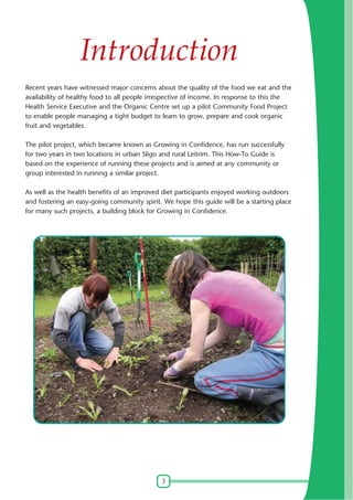 Introduction
Recent years have witnessed major concerns about the quality of the food we eat and the
availability of healthy food to all people irrespective of income. In response to this the
Health Service Executive and the Organic Centre set up a pilot Community Food Project
to enable people managing a tight budget to learn to grow, prepare and cook organic
fruit and vegetables.
The pilot project, which became known as Growing in Confidence, has run successfully
for two years in two locations in urban Sligo and rural Leitrim. This How-To Guide is
based on the experience of running these projects and is aimed at any community or
group interested in running a similar project.
As well as the health benefits of an improved diet participants enjoyed working outdoors
and fostering an easy-going community spirit. We hope this guide will be a starting place
for many such projects, a building block for Growing in Confidence.

3

 